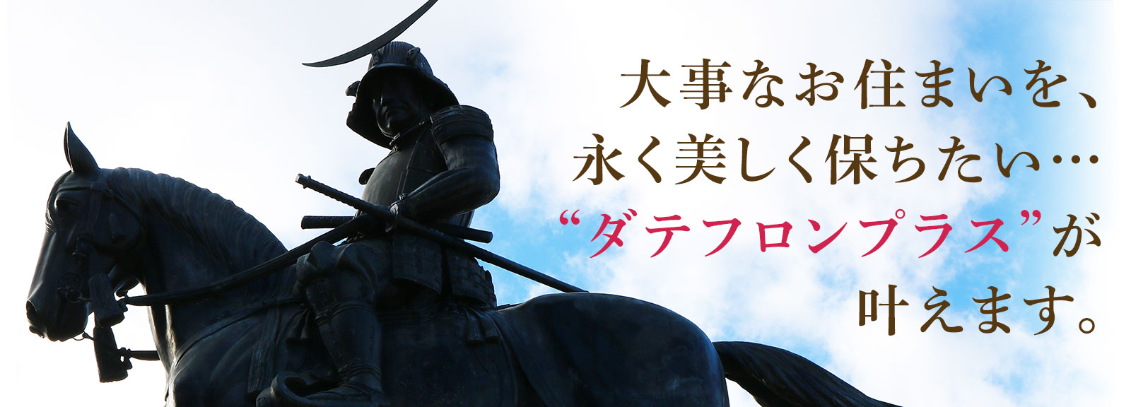 大事なお住まいを、永く美しく保ちたい…“ダテフロンプラス”が叶えます。