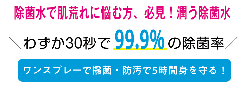 除菌剤で肌荒れに悩む方、必見！潤う除菌水。わずか30秒で99.9％の除菌率。ワンスプレーで撥菌・防汚で5時間身を守る！